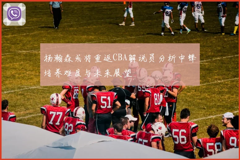 杨瀚森或将重返CBA解说员分析中锋培养难度与未来展望