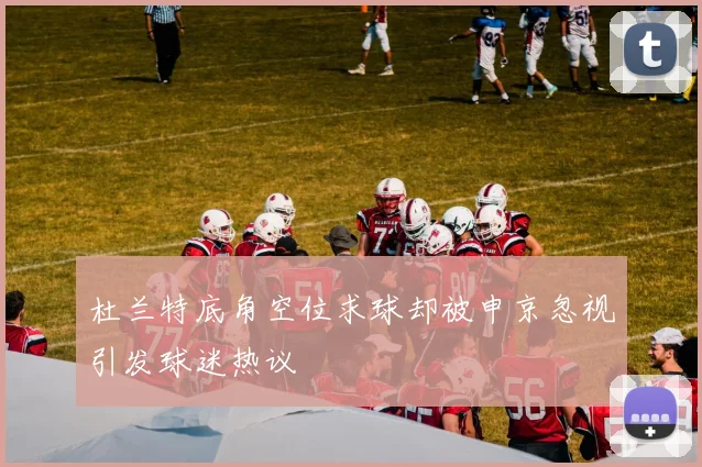 杜兰特底角空位求球却被申京忽视引发球迷热议