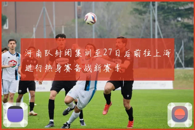 河南队封闭集训至27日后前往上海进行热身赛备战新赛季