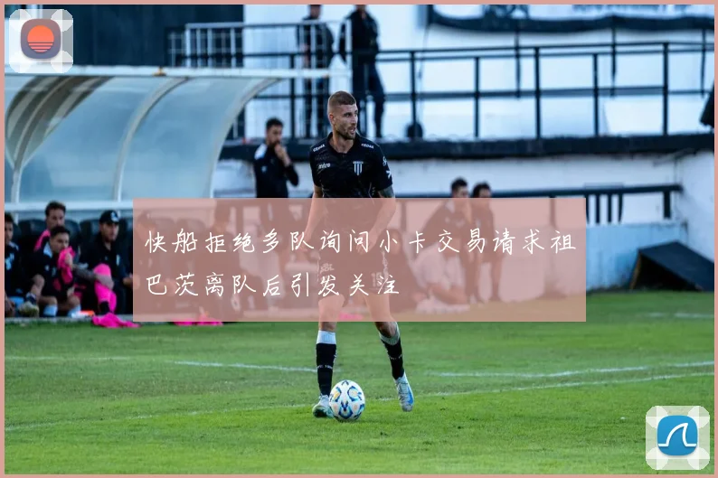 快船拒绝多队询问小卡交易请求祖巴茨离队后引发关注