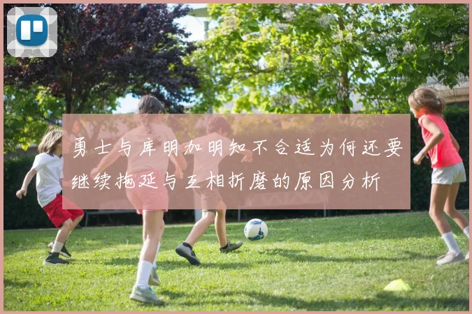 勇士与库明加明知不合适为何还要继续拖延与互相折磨的原因分析