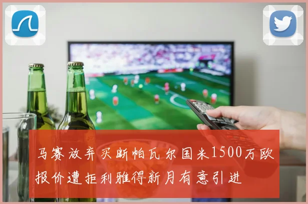 马赛放弃买断帕瓦尔国米1500万欧报价遭拒利雅得新月有意引进