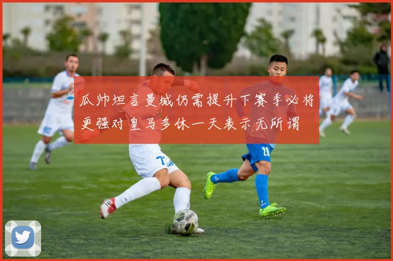 瓜帅坦言曼城仍需提升下赛季必将更强对皇马多休一天表示无所谓
