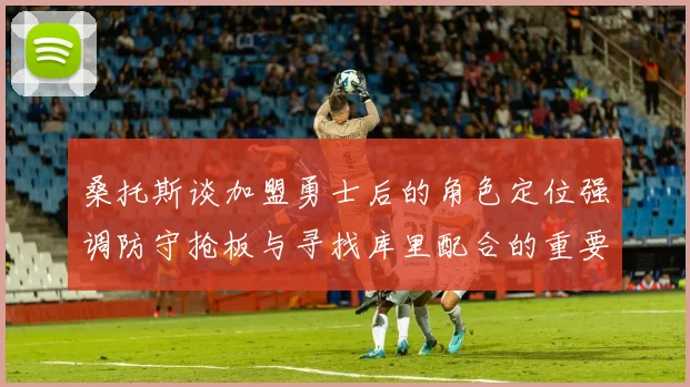 桑托斯谈加盟勇士后的角色定位强调防守抢板与寻找库里配合的重要性