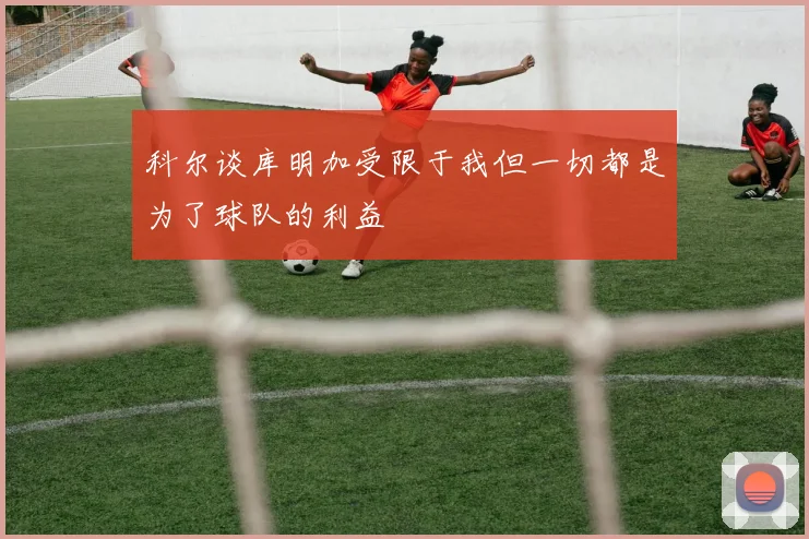 科尔谈库明加受限于我但一切都是为了球队的利益