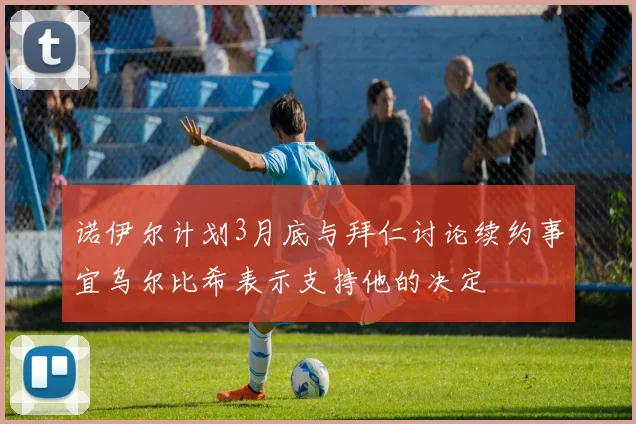 诺伊尔计划3月底与拜仁讨论续约事宜乌尔比希表示支持他的决定