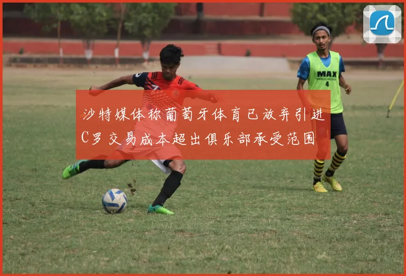 沙特媒体称葡萄牙体育已放弃引进C罗交易成本超出俱乐部承受范围