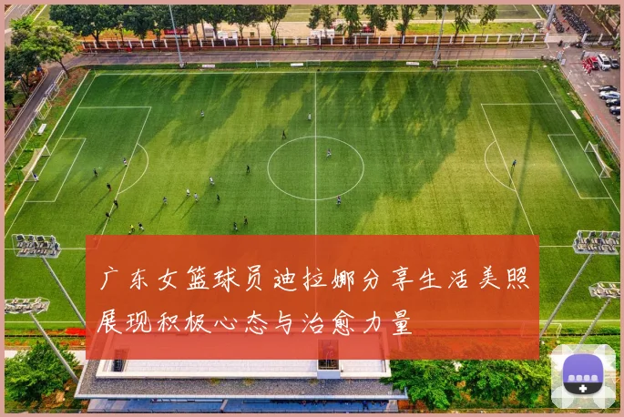 广东女篮球员迪拉娜分享生活美照展现积极心态与治愈力量