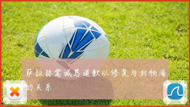 萨拉赫需诚恳道歉以修复与利物浦的关系