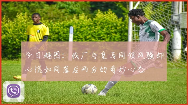 今日趣图：我厂与皇马同领风骚却心慌如同落后两分的奇妙心态