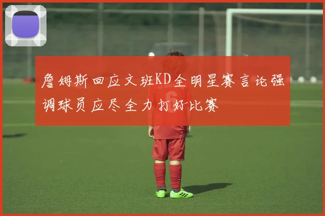 詹姆斯回应文班KD全明星赛言论强调球员应尽全力打好比赛