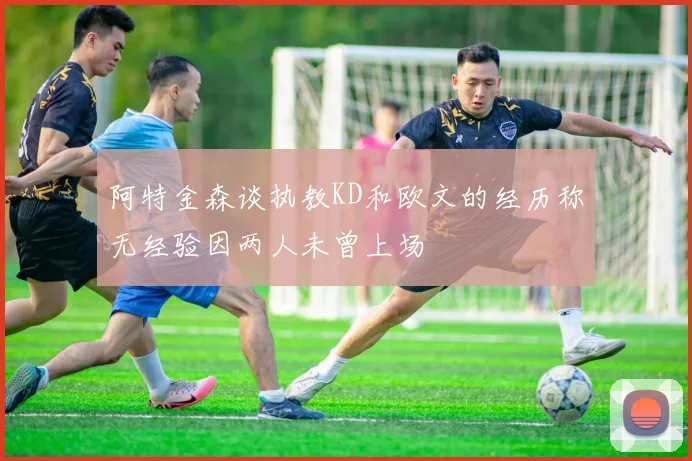 阿特金森谈执教KD和欧文的经历称无经验因两人未曾上场