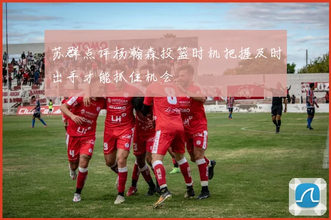苏群点评杨瀚森投篮时机把握及时出手才能抓住机会