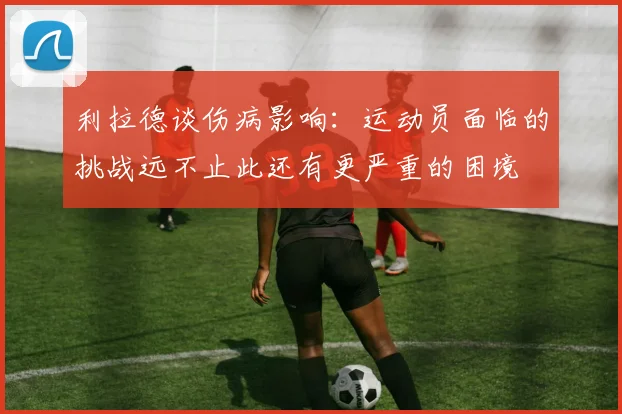 利拉德谈伤病影响：运动员面临的挑战远不止此还有更严重的困境