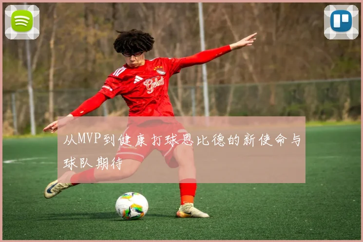 从MVP到健康打球恩比德的新使命与球队期待