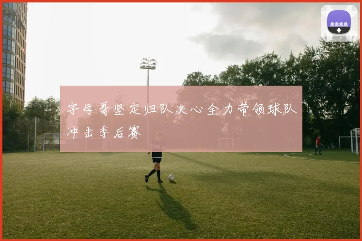 字母哥坚定归队决心全力带领球队冲击季后赛