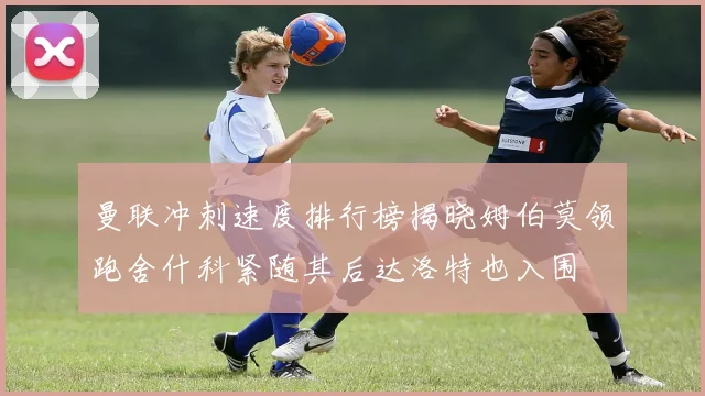 曼联冲刺速度排行榜揭晓姆伯莫领跑舍什科紧随其后达洛特也入围