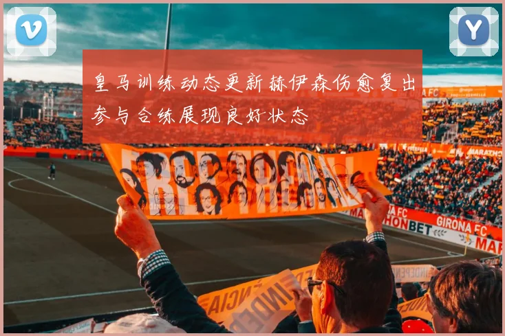 皇马训练动态更新赫伊森伤愈复出参与合练展现良好状态