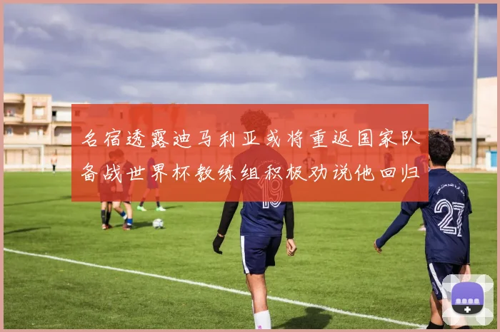 名宿透露迪马利亚或将重返国家队备战世界杯教练组积极劝说他回归