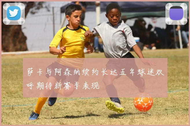 萨卡与阿森纳续约长达五年球迷欢呼期待新赛季表现