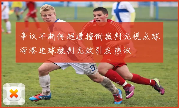 争议不断何超遭撞倒裁判无视点球海港进球被判无效引发热议