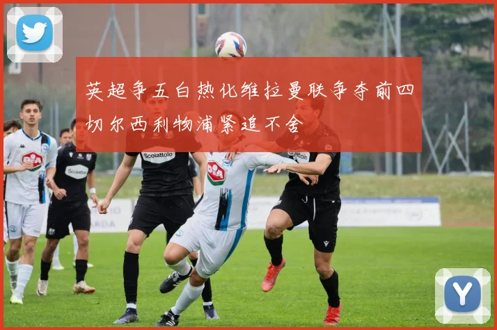 英超争五白热化维拉曼联争夺前四切尔西利物浦紧追不舍