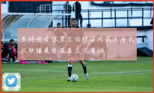多特传奇保罗兰伯特访问武汉与武汉联镇展开深度交流活动