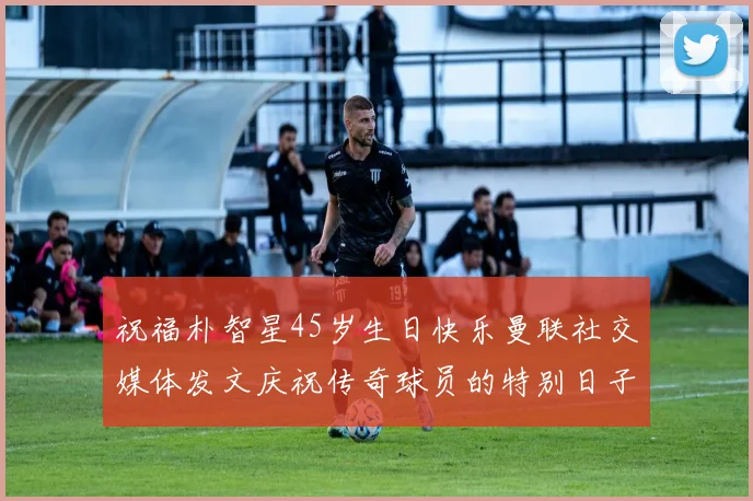 祝福朴智星45岁生日快乐曼联社交媒体发文庆祝传奇球员的特别日子