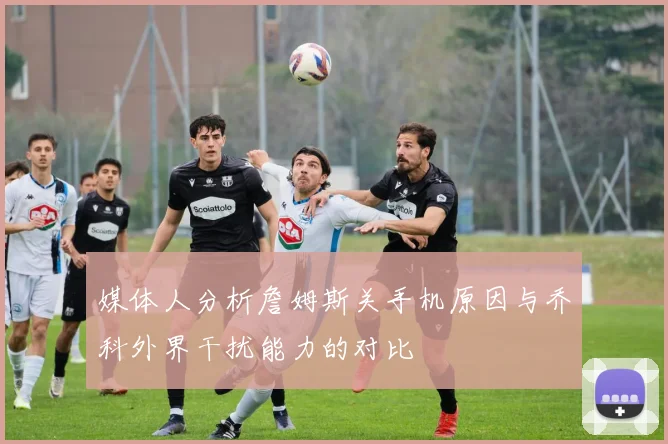 媒体人分析詹姆斯关手机原因与乔科外界干扰能力的对比