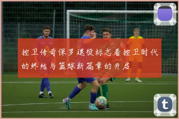 控卫传奇保罗退役标志着控卫时代的终结与篮球新篇章的开启