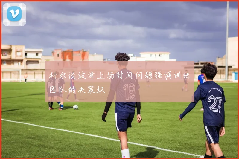 科尔谈波津上场时间问题强调训练团队的决策权